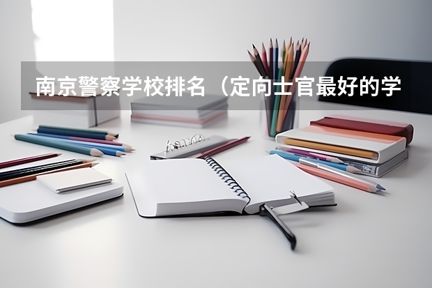 南京警察学校排名（定向士官最好的学校）