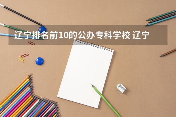 辽宁排名前10的公办专科学校 辽宁省大学专科学校排名榜