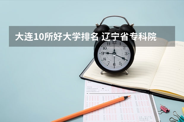 大连10所好大学排名 辽宁省专科院校排名