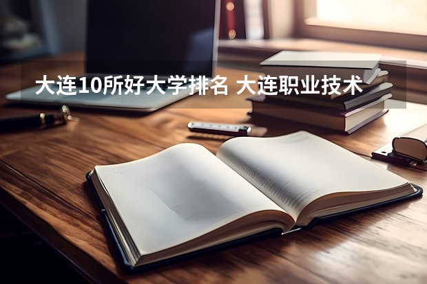 大连10所好大学排名 大连职业技术学校排名